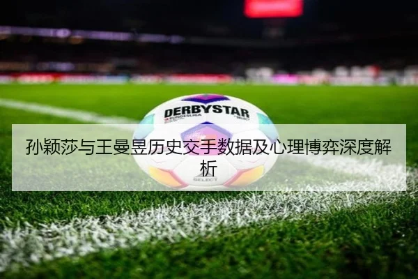 孙颖莎与王曼昱历史交手数据及心理博弈深度解析