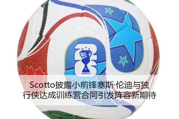 Scotto披露小前锋塞斯·伦迪与独行侠达成训练营合同引发阵容新期待